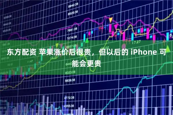 东方配资 苹果涨价后很贵，但以后的 iPhone 可能会更贵