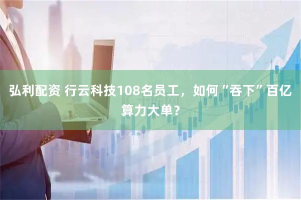 弘利配资 行云科技108名员工，如何“吞下”百亿算力大单？