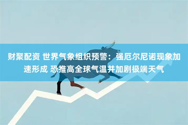 财聚配资 世界气象组织预警：强厄尔尼诺现象加速形成 恐推高全球气温并加剧极端天气