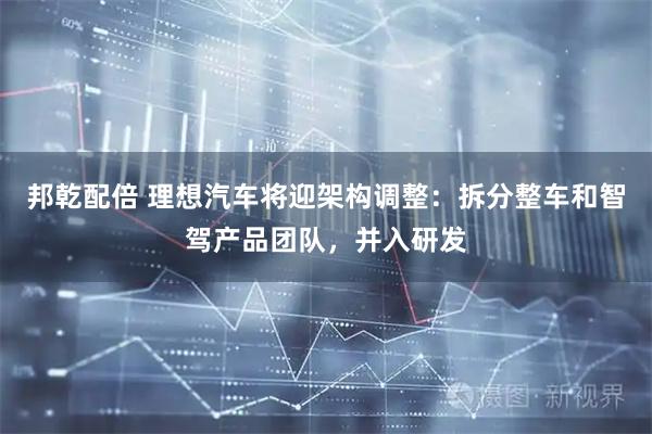 邦乾配倍 理想汽车将迎架构调整：拆分整车和智驾产品团队，并入研发