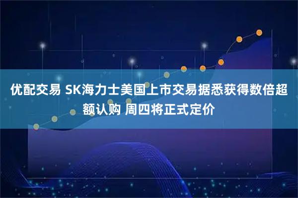 优配交易 SK海力士美国上市交易据悉获得数倍超额认购 周四将正式定价