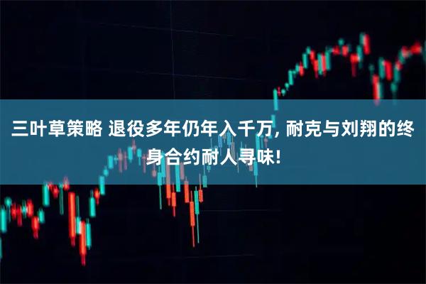 三叶草策略 退役多年仍年入千万, 耐克与刘翔的终身合约耐人寻味!