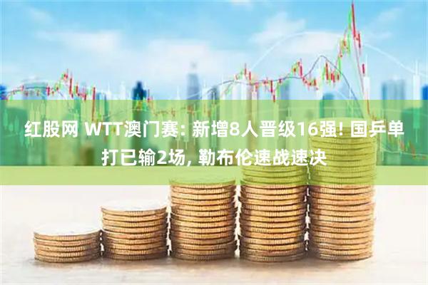 红股网 WTT澳门赛: 新增8人晋级16强! 国乒单打已输2场, 勒布伦速战速决