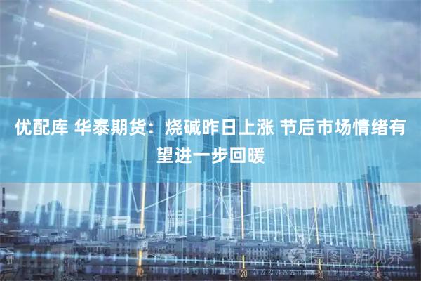 优配库 华泰期货：烧碱昨日上涨 节后市场情绪有望进一步回暖