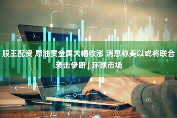 股王配资 原油贵金属大幅收涨 消息称美以或将联合袭击伊朗 | 环球市场