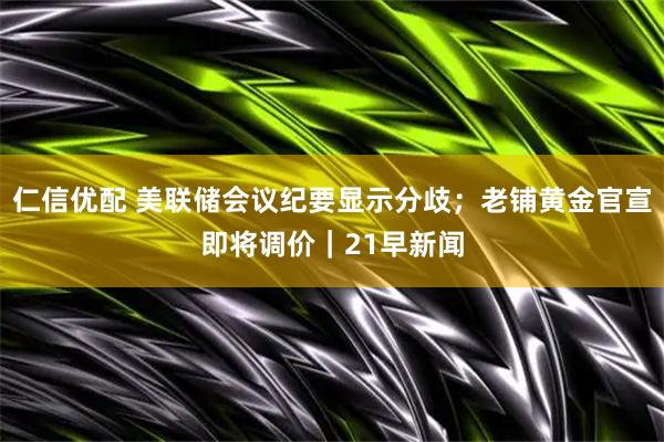 仁信优配 美联储会议纪要显示分歧；老铺黄金官宣即将调价｜21早新闻