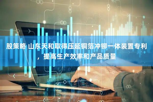 股策略 山东天和取得压延铜箔冲铆一体装置专利，提高生产效率和产品质量