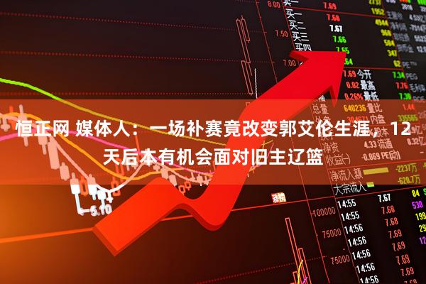恒正网 媒体人：一场补赛竟改变郭艾伦生涯，12天后本有机会面对旧主辽篮
