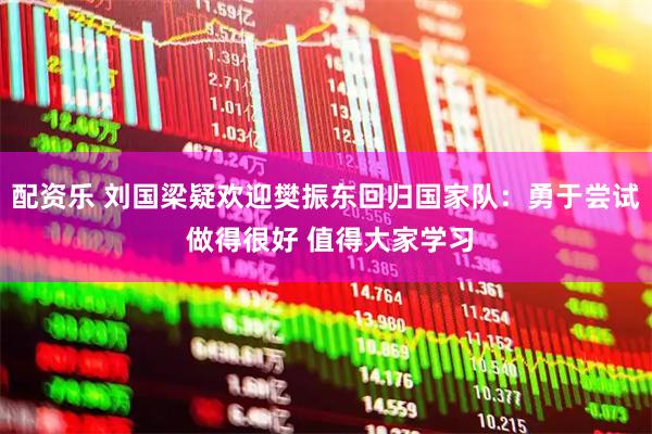 配资乐 刘国梁疑欢迎樊振东回归国家队:勇于尝试 做得很好 值得大家学习