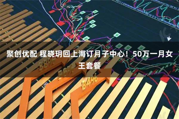 聚创优配 程晓玥回上海订月子中心！50万一月女王套餐