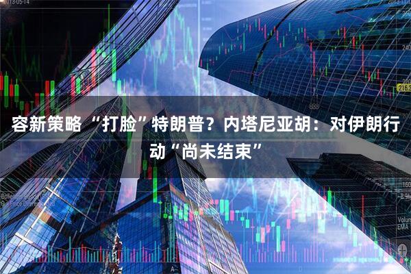 容新策略 “打脸”特朗普？内塔尼亚胡：对伊朗行动“尚未结束”