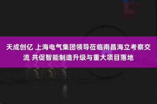 天成创亿 上海电气集团领导莅临南昌海立考察交流 共促智能制造升级与重大项目落地
