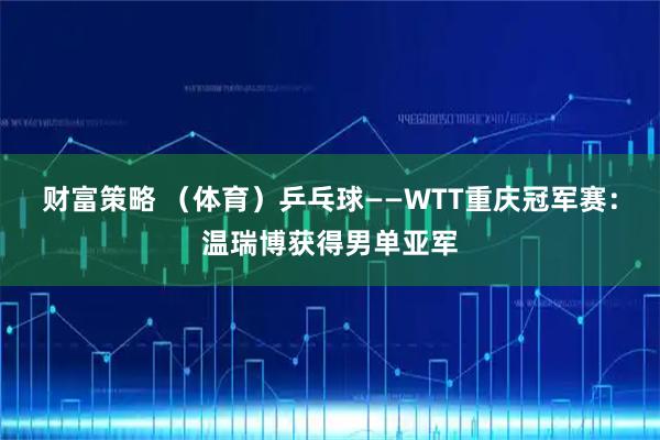 财富策略 （体育）乒乓球——WTT重庆冠军赛：温瑞博获得男单亚军
