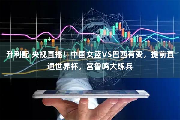 升利配 央视直播！中国女篮VS巴西有变，提前直通世界杯，宫鲁鸣大练兵