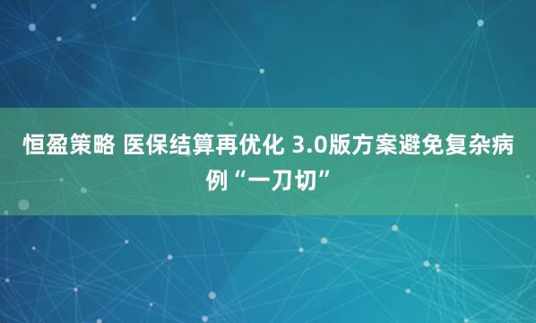 恒盈策略 医保结算再优化 3.0版方案避免复杂病例“一刀切”