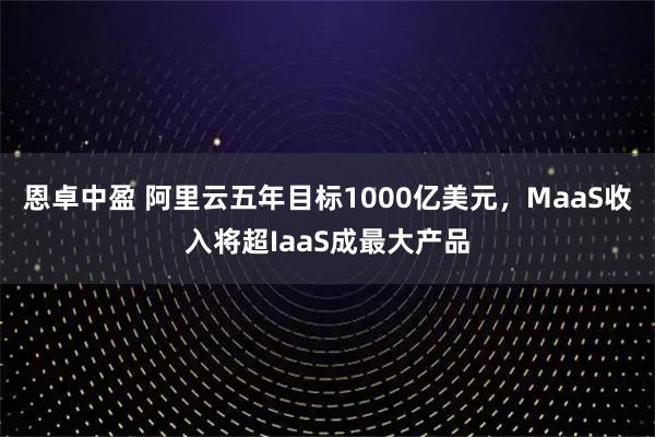 恩卓中盈 阿里云五年目标1000亿美元，MaaS收入将超IaaS成最大产品