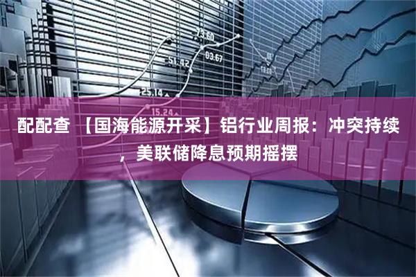 配配查 【国海能源开采】铝行业周报:冲突持续,美联储降息预期摇摆