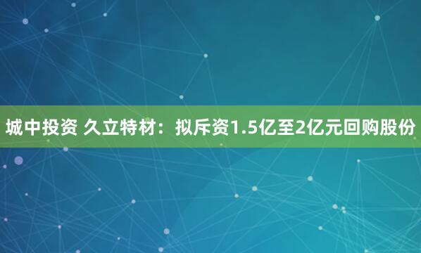 城中投资 久立特材：拟斥资1.5亿至2亿元回购股份