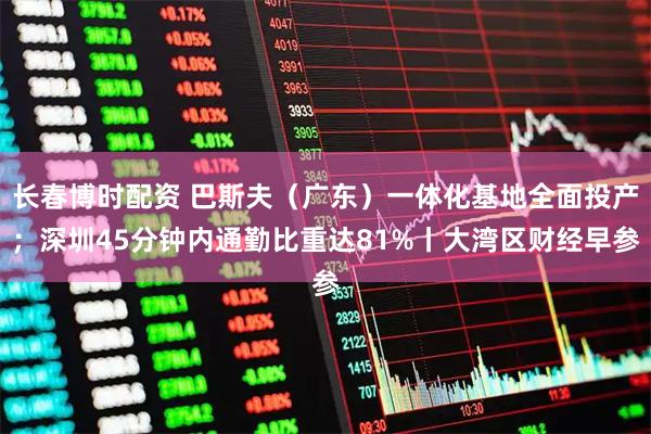 长春博时配资 巴斯夫（广东）一体化基地全面投产；深圳45分钟内通勤比重达81%丨大湾区财经早参