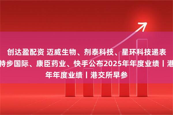 创达盈配资 迈威生物、剂泰科技、星环科技递表港交所；特步国际、康臣药业、快手公布2025年年度业绩丨港交所早参