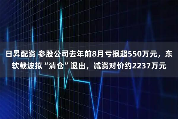 日昇配资 参股公司去年前8月亏损超550万元，东软载波拟“清仓”退出，减资对价约2237万元