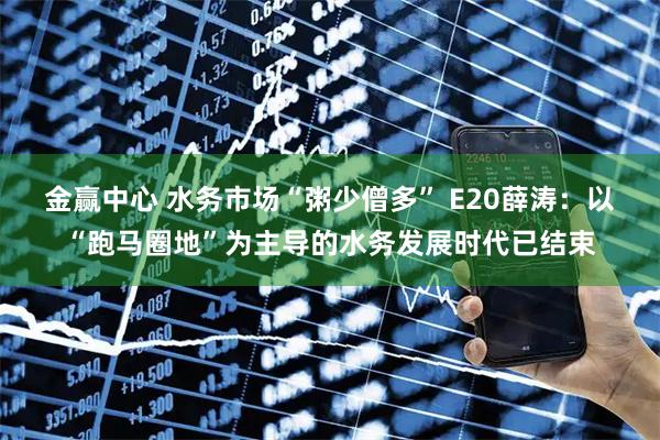 金赢中心 水务市场“粥少僧多” E20薛涛：以“跑马圈地”为主导的水务发展时代已结束