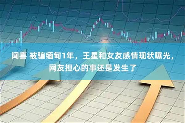 闻喜 被骗缅甸1年，王星和女友感情现状曝光，网友担心的事还是发生了
