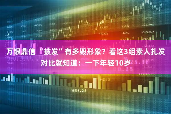 万银鼎信 “披发”有多毁形象？看这3组素人扎发对比就知道：一下年轻10岁