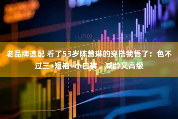 老品牌速配 看了53岁陈慧琳的穿搭我悟了：色不过三+短袖+小白裤，减龄又高级