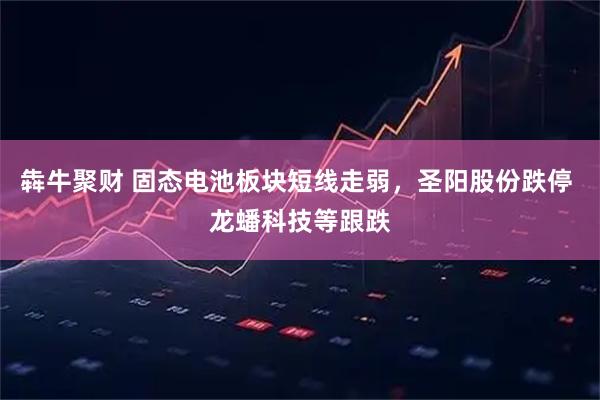 犇牛聚财 固态电池板块短线走弱，圣阳股份跌停 龙蟠科技等跟跌