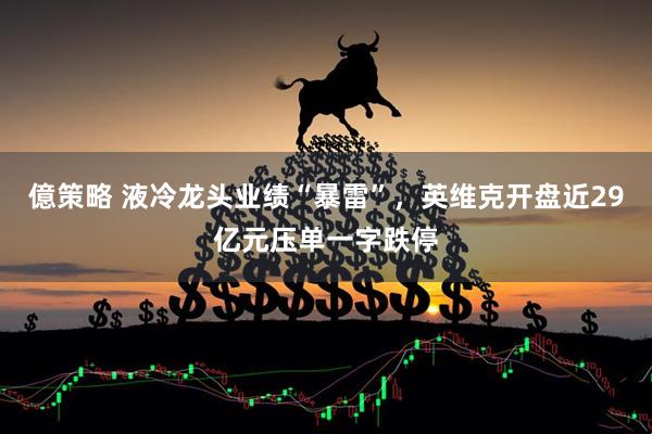 億策略 液冷龙头业绩“暴雷”，英维克开盘近29亿元压单一字跌停