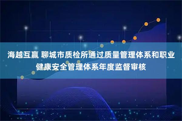 海越互赢 聊城市质检所通过质量管理体系和职业健康安全管理体系年度监督审核