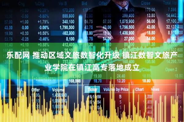 乐配网 推动区域文旅数智化升级 镇江数智文旅产业学院在镇江高专落地成立