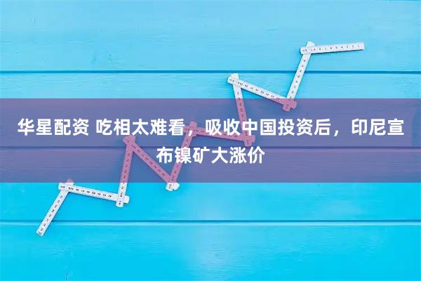 华星配资 吃相太难看,吸收中国投资后,印尼宣布镍矿大涨价