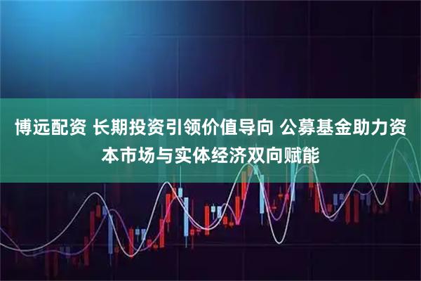博远配资 长期投资引领价值导向 公募基金助力资本市场与实体经济双向赋能