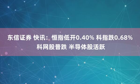 东信证券 快讯:恒指低开0.40% 科指跌0.68% 科网股普跌 半导体股活跃