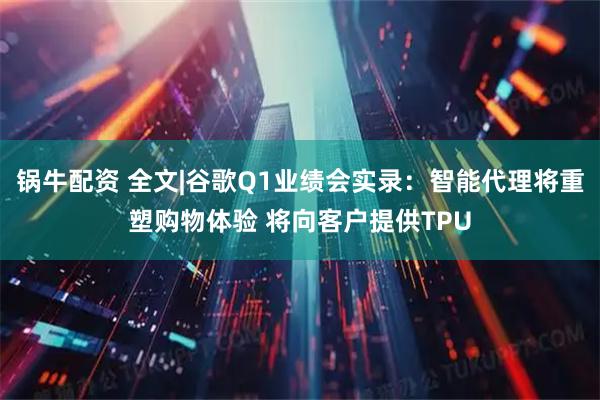 锅牛配资 全文|谷歌Q1业绩会实录：智能代理将重塑购物体验 将向客户提供TPU