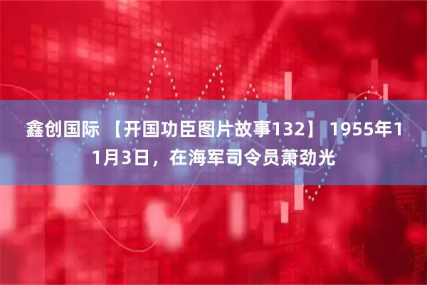 鑫创国际 【开国功臣图片故事132】 1955年11月3日,在海军司令员萧劲光