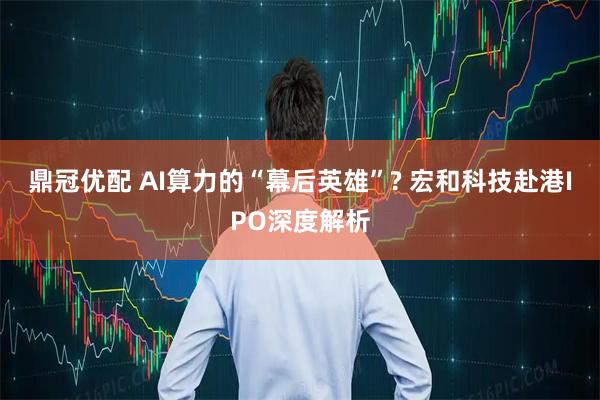 鼎冠优配 AI算力的“幕后英雄”? 宏和科技赴港IPO深度解析