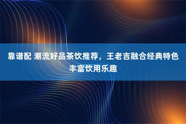 靠谱配 潮流好品茶饮推荐，王老吉融合经典特色丰富饮用乐趣