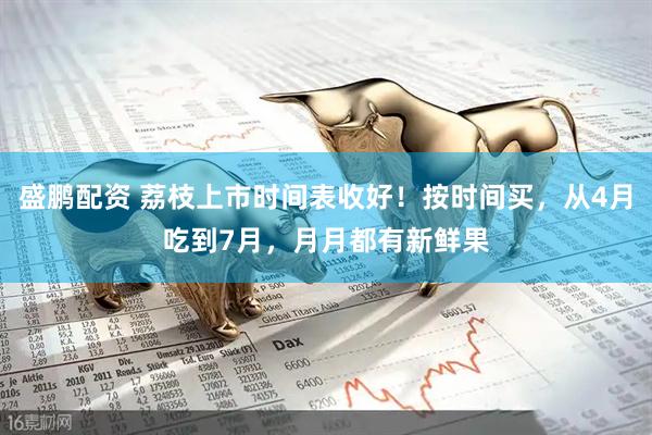 盛鹏配资 荔枝上市时间表收好！按时间买，从4月吃到7月，月月都有新鲜果