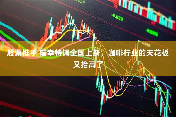 股票推手 瑞幸特调全国上新，咖啡行业的天花板又抬高了