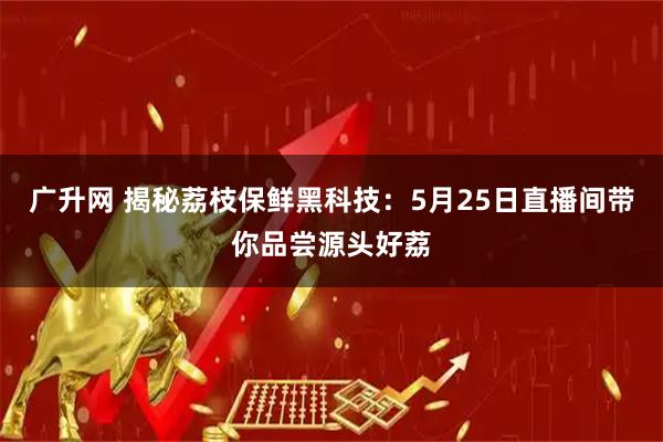 广升网 揭秘荔枝保鲜黑科技：5月25日直播间带你品尝源头好荔