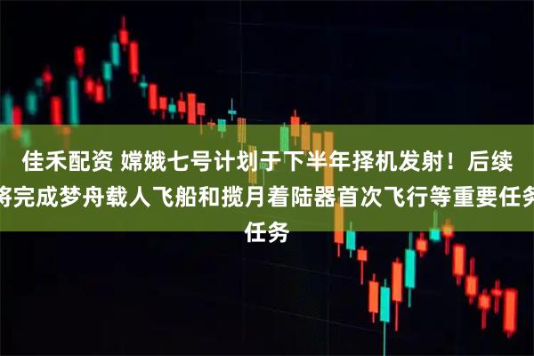 佳禾配资 嫦娥七号计划于下半年择机发射！后续将完成梦舟载人飞船和揽月着陆器首次飞行等重要任务