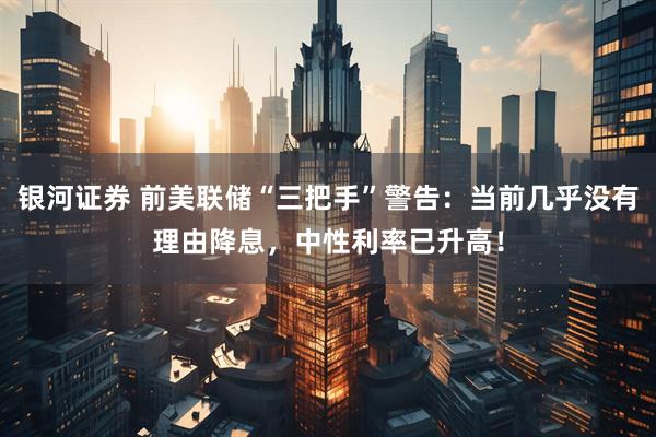 银河证券 前美联储“三把手”警告：当前几乎没有理由降息，中性利率已升高！