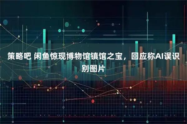 策略吧 闲鱼惊现博物馆镇馆之宝，回应称AI误识别图片