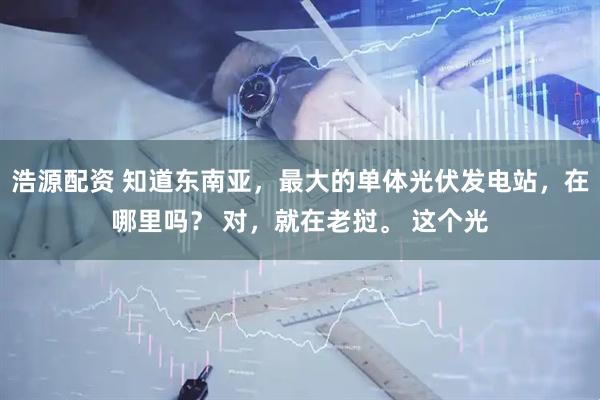 浩源配资 知道东南亚，最大的单体光伏发电站，在哪里吗？ 对，就在老挝。 这个光