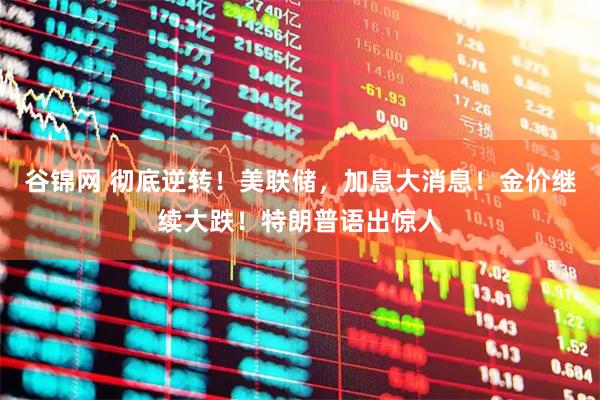 谷锦网 彻底逆转！美联储，加息大消息！金价继续大跌！特朗普语出惊人
