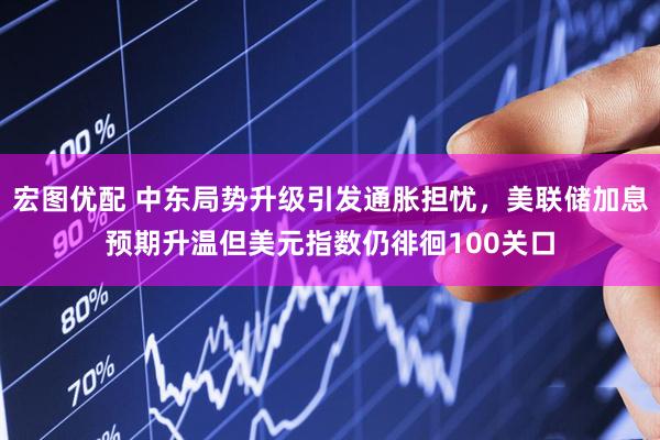 宏图优配 中东局势升级引发通胀担忧，美联储加息预期升温但美元指数仍徘徊100关口