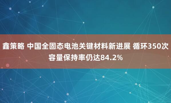 鑫策略 中国全固态电池关键材料新进展 循环350次容量保持率仍达84.2%